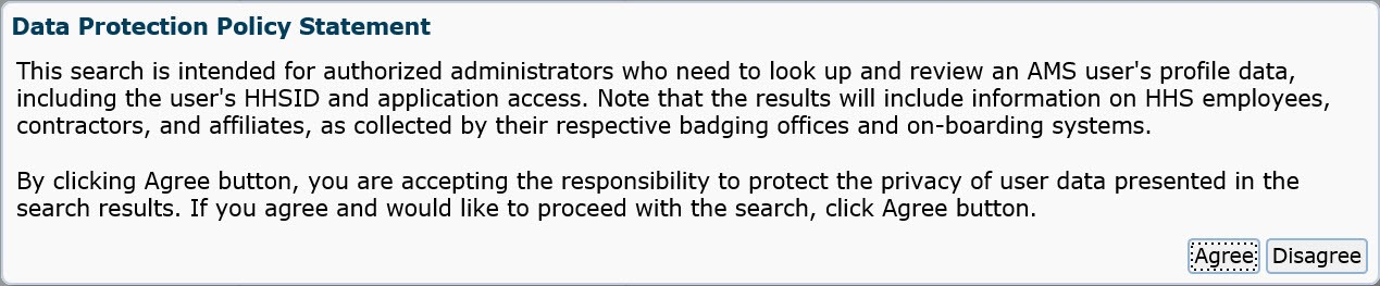 Data protection policy statement. This search is intended for authorized administrators who need to look up and review 
		an AMS user's profile data, including the user's HHSID and application access. Note that the results will include information on HHS employees, contractors, and affiliates, as
		collected by their respective badging offices and on-boarding systems. By clicking Agree button, you are accepting the responsibility to protect the privacy of user data presented 
		in the search results. If you agree and would like to proceed with the search, click Agree button.