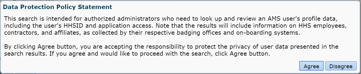 Data Protection Policy Statement: This search is intended for authorized administrators who need to look up and review an AMS user's profile data, including the user's HHSID and application access. Note that the results will include information on HHS employees, contractors, and affiliates, as collected by their respective badging offices and on-boarding systems.  
          By clicking the Agree button, you are accepting the responsibility
to protect the privacy of the user data presented in the search results. If you agree and would like to process with the
search, click Agree button.